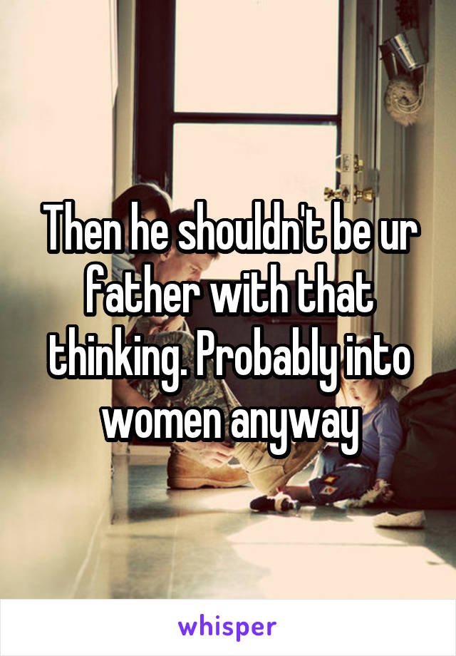 Then he shouldn't be ur father with that thinking. Probably into women anyway