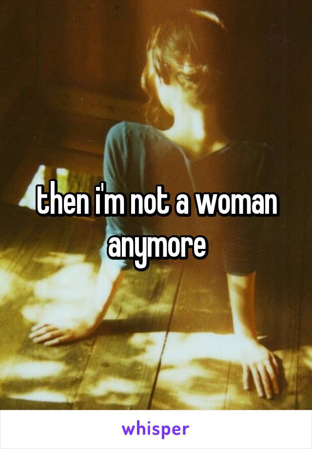 then i'm not a woman anymore