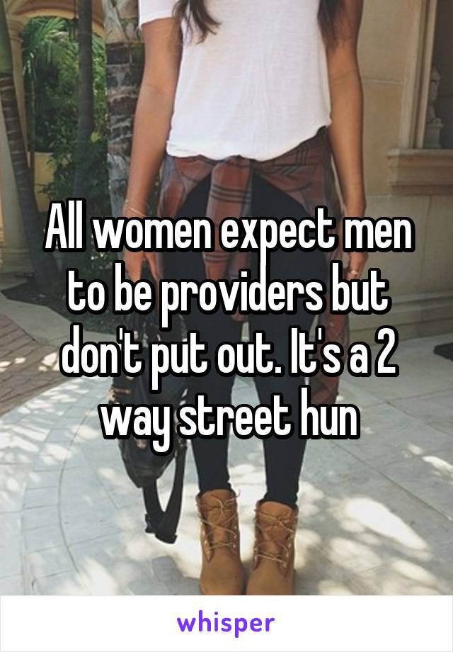 All women expect men to be providers but don't put out. It's a 2 way street hun