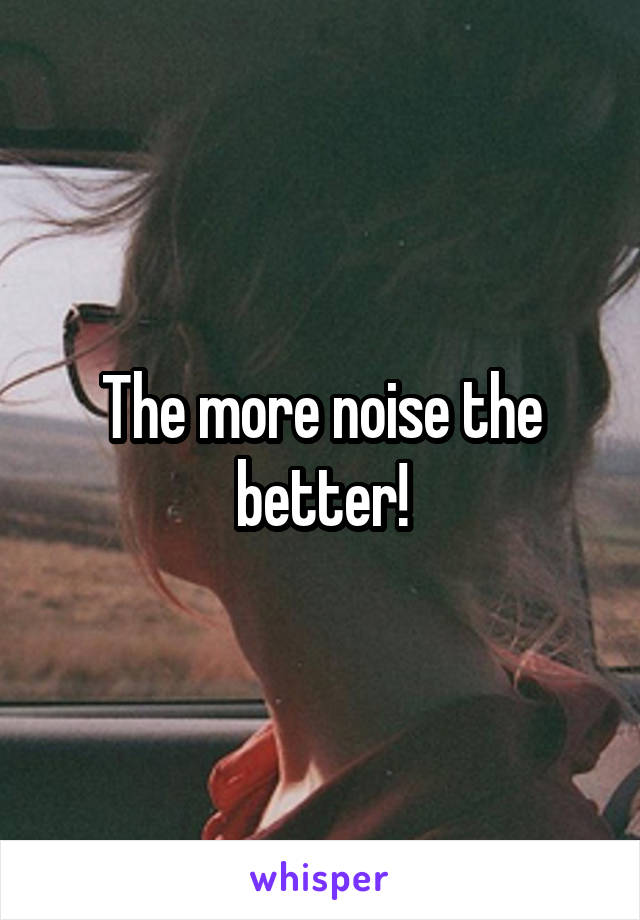 The more noise the better!