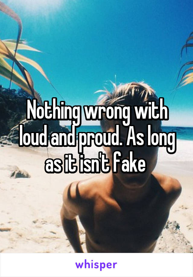 Nothing wrong with loud and proud. As long as it isn't fake 