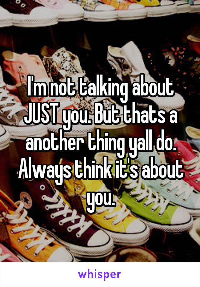 I'm not talking about JUST you. But thats a another thing yall do. Always think it's about you.