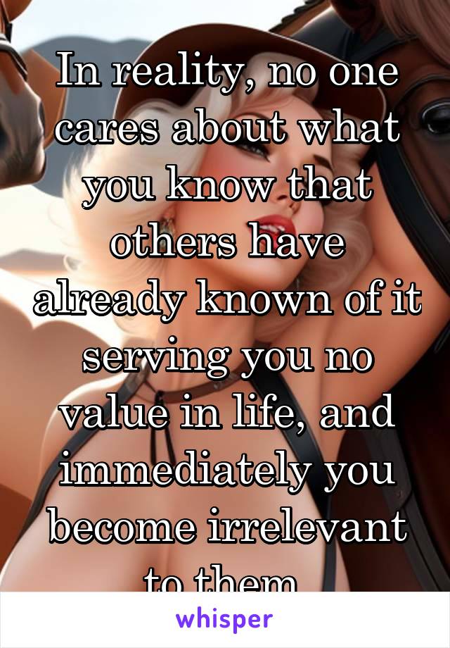 In reality, no one cares about what you know that others have already known of it serving you no value in life, and immediately you become irrelevant to them.
