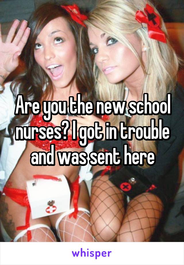 Are you the new school nurses? I got in trouble and was sent here