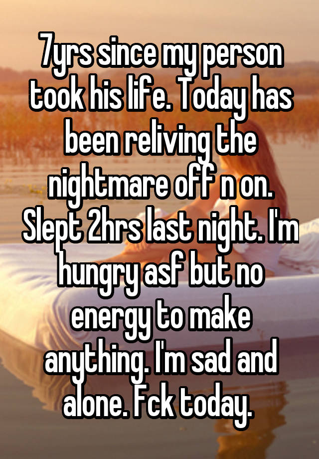 7yrs since my person took his life. Today has been reliving the nightmare off n on. Slept 2hrs last night. I'm hungry asf but no energy to make anything. I'm sad and alone. Fck today. 