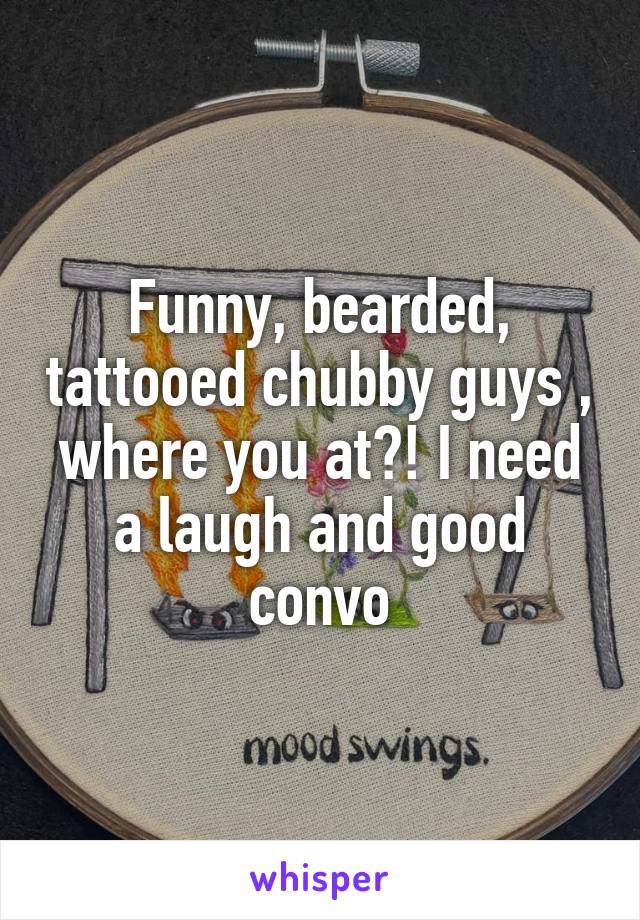 Funny, bearded, tattooed chubby guys , where you at?! I need a laugh and good convo