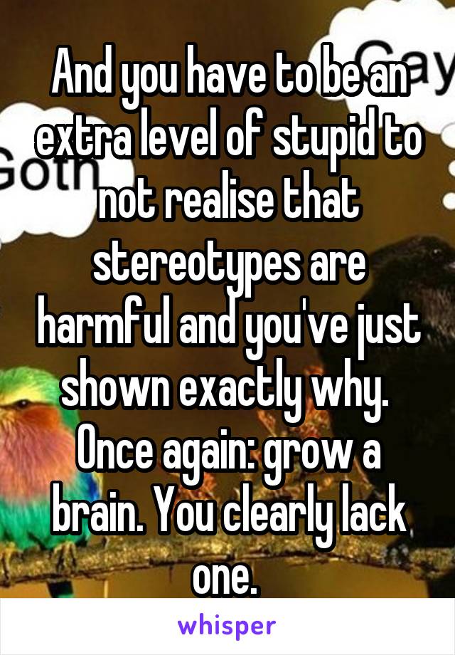 And you have to be an extra level of stupid to not realise that stereotypes are harmful and you've just shown exactly why. 
Once again: grow a brain. You clearly lack one. 