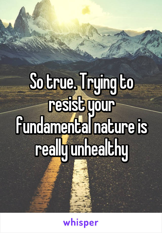 So true. Trying to resist your fundamental nature is really unhealthy