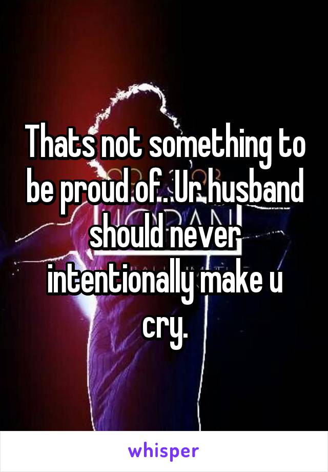 Thats not something to be proud of. Ur husband should never intentionally make u cry.