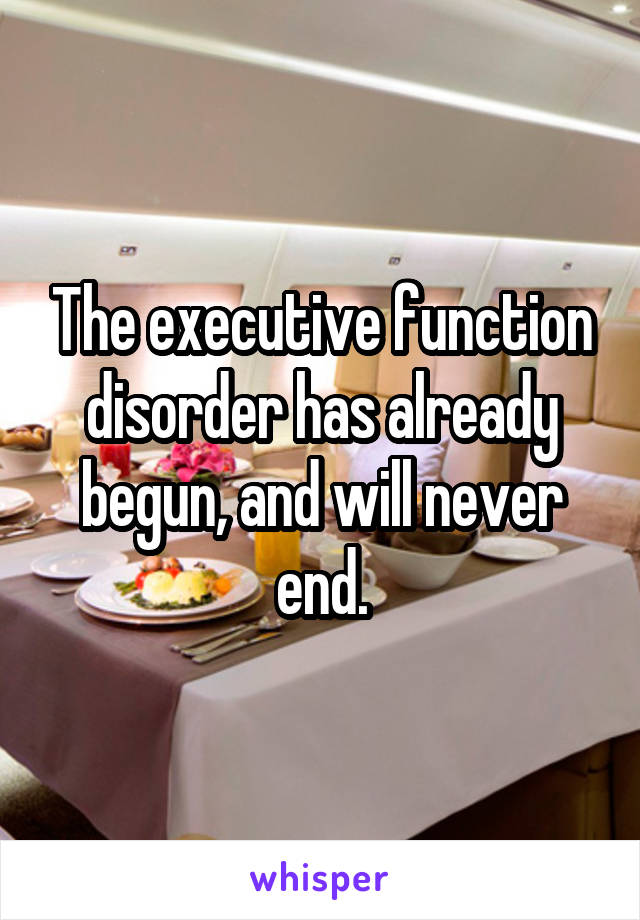 The executive function disorder has already begun, and will never end.