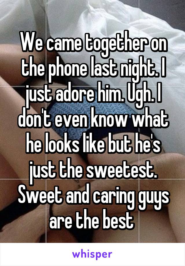 We came together on the phone last night. I just adore him. Ugh. I don't even know what he looks like but he's just the sweetest. Sweet and caring guys are the best 