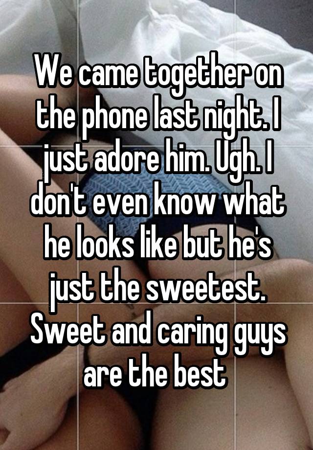 We came together on the phone last night. I just adore him. Ugh. I don't even know what he looks like but he's just the sweetest. Sweet and caring guys are the best 