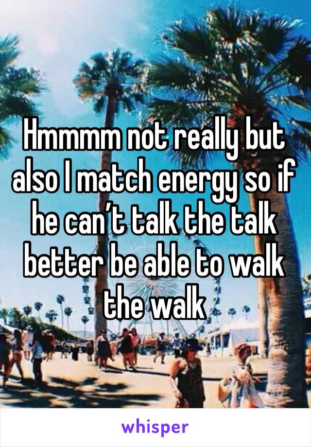 Hmmmm not really but also I match energy so if he can’t talk the talk better be able to walk the walk 