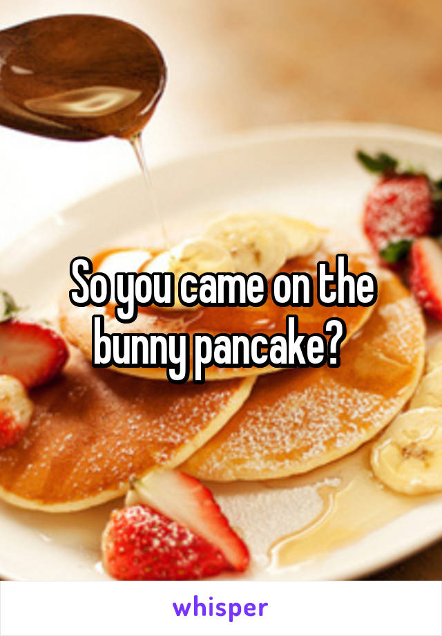 So you came on the bunny pancake? 