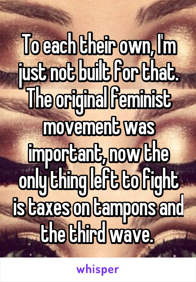 To each their own, I'm just not built for that.
The original feminist movement was important, now the only thing left to fight is taxes on tampons and the third wave. 