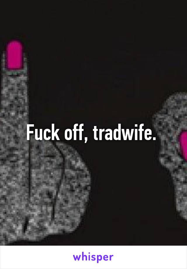 Fuck off, tradwife. 