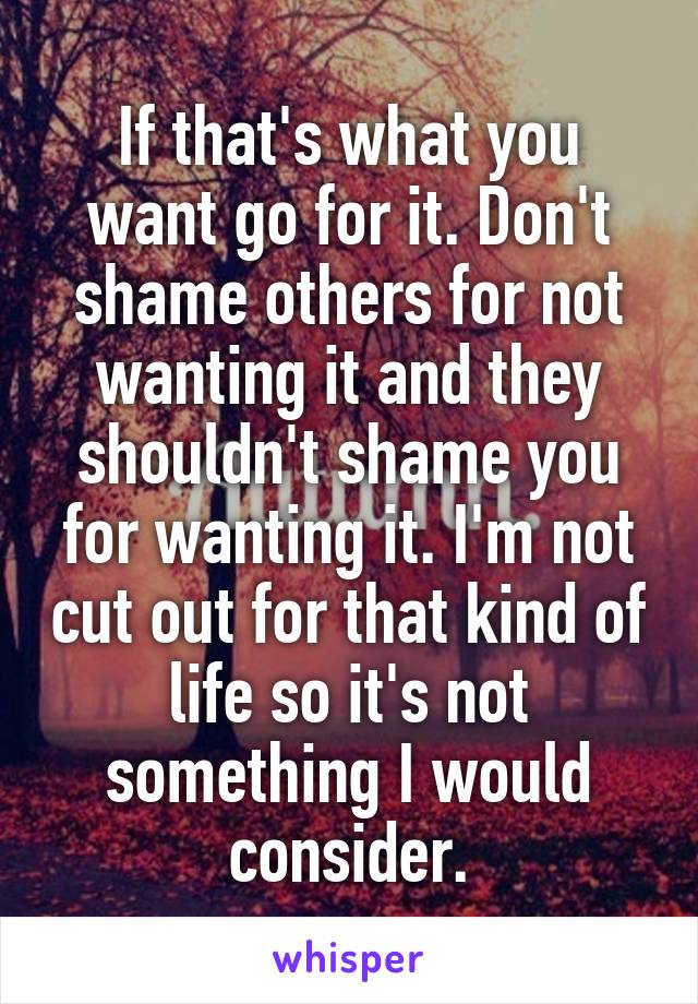 If that's what you want go for it. Don't shame others for not wanting it and they shouldn't shame you for wanting it. I'm not cut out for that kind of life so it's not something I would consider.