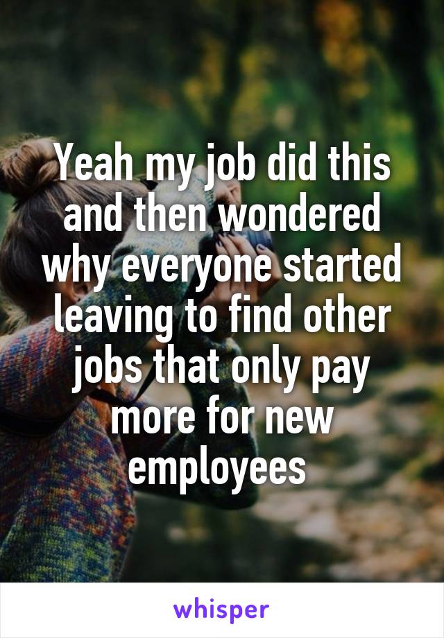 Yeah my job did this and then wondered why everyone started leaving to find other jobs that only pay more for new employees 