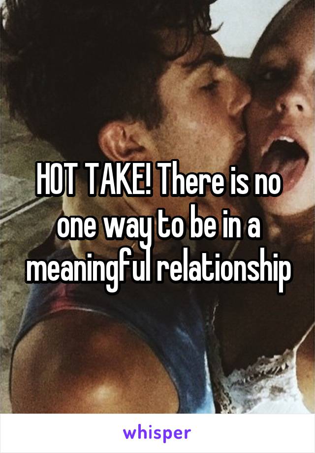 HOT TAKE! There is no one way to be in a meaningful relationship