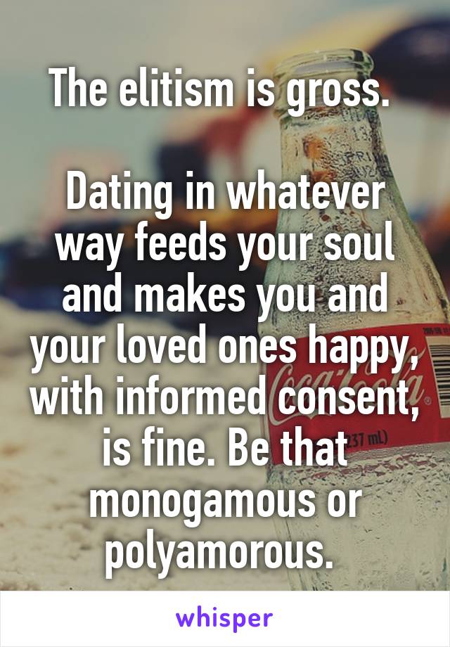 The elitism is gross. 

Dating in whatever way feeds your soul and makes you and your loved ones happy, with informed consent, is fine. Be that monogamous or polyamorous. 