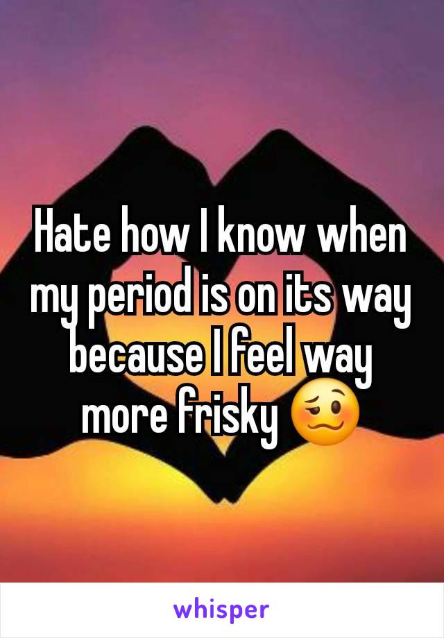 Hate how I know when my period is on its way because I feel way more frisky 🥴