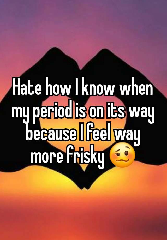 Hate how I know when my period is on its way because I feel way more frisky 🥴