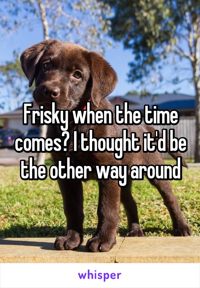 Frisky when the time comes? I thought it'd be the other way around