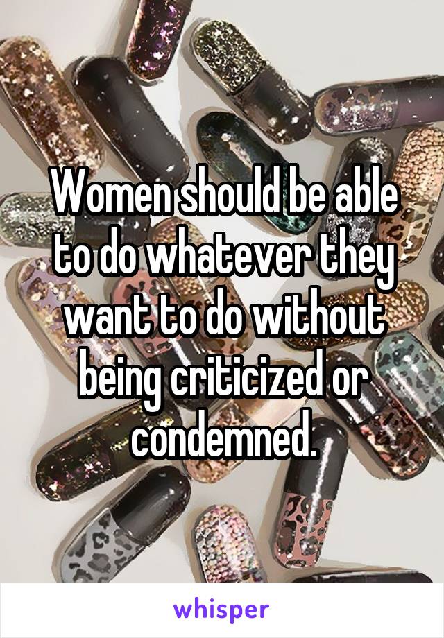 Women should be able to do whatever they want to do without being criticized or condemned.