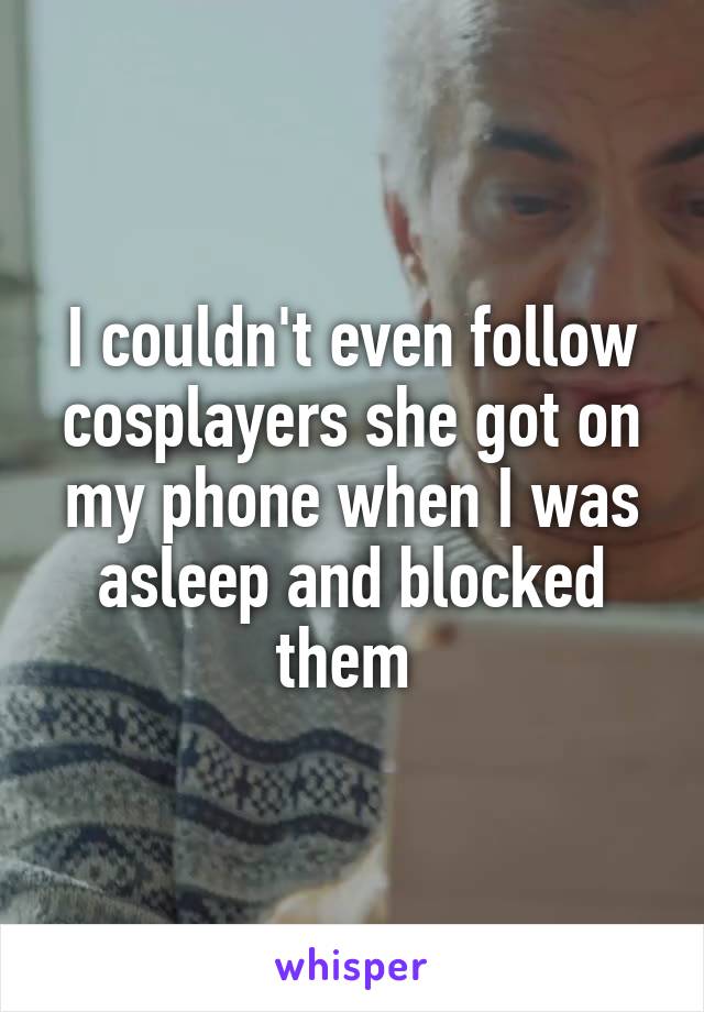 I couldn't even follow cosplayers she got on my phone when I was asleep and blocked them 