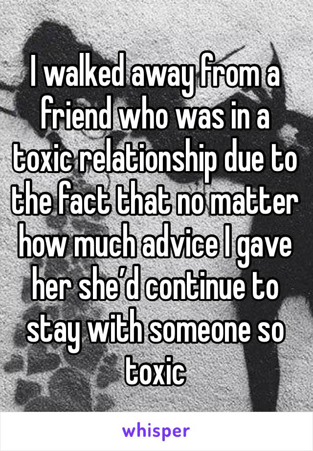 I walked away from a friend who was in a toxic relationship due to the fact that no matter how much advice I gave her she’d continue to stay with someone so toxic 