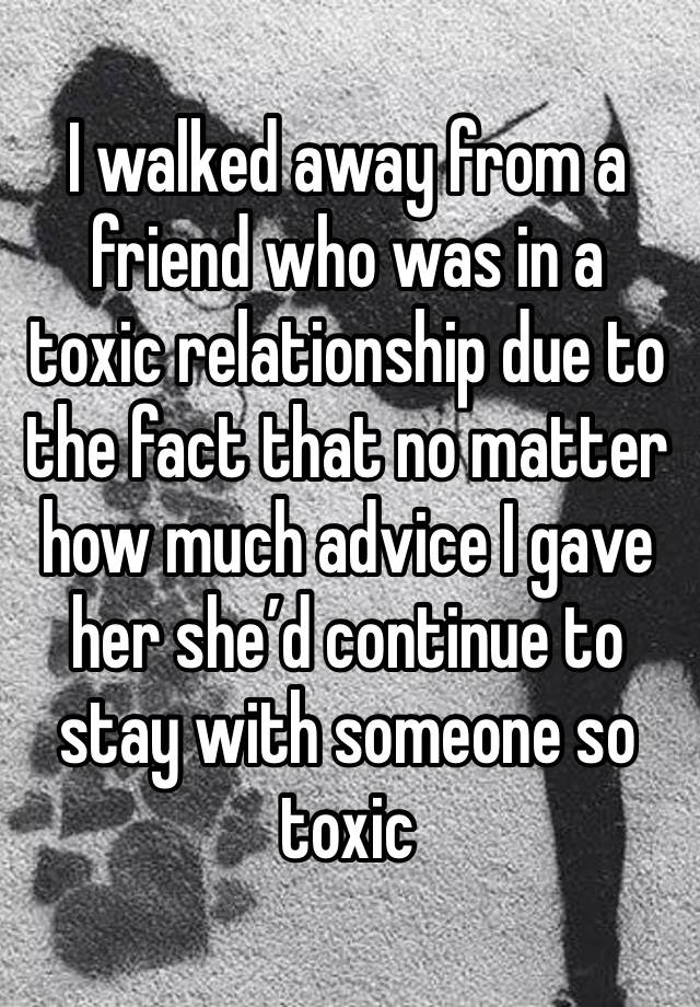 I walked away from a friend who was in a toxic relationship due to the fact that no matter how much advice I gave her she’d continue to stay with someone so toxic 