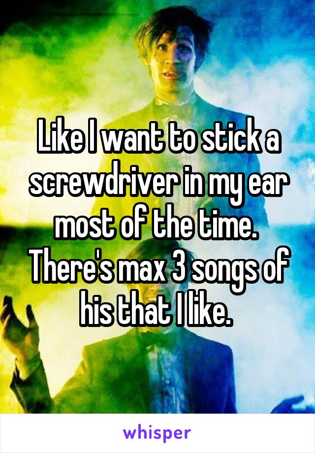 Like I want to stick a screwdriver in my ear most of the time. 
There's max 3 songs of his that I like. 