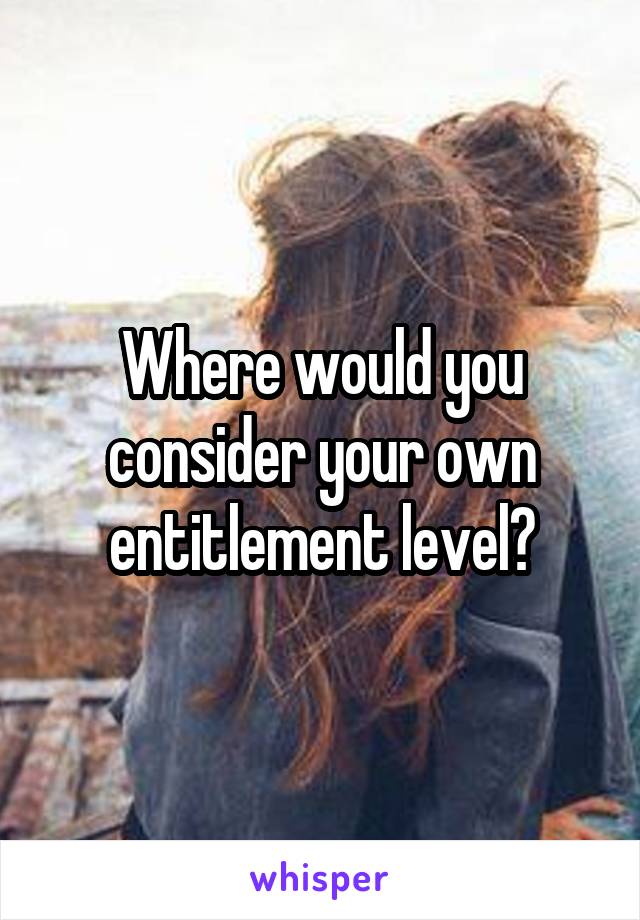 Where would you consider your own entitlement level?