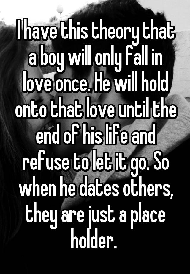 I have this theory that a boy will only fall in love once. He will hold onto that love until the end of his life and refuse to let it go. So when he dates others, they are just a place holder. 