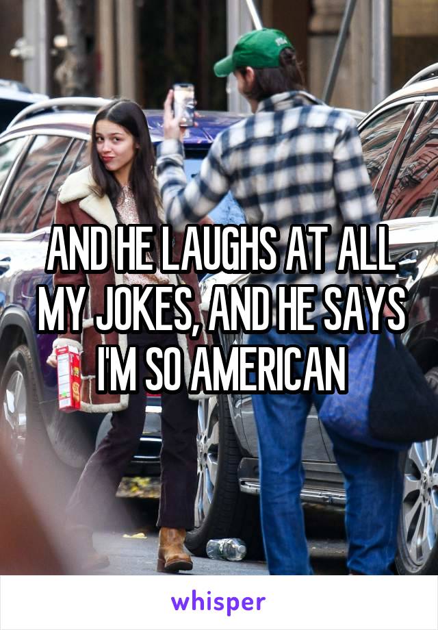 AND HE LAUGHS AT ALL MY JOKES, AND HE SAYS I'M SO AMERICAN