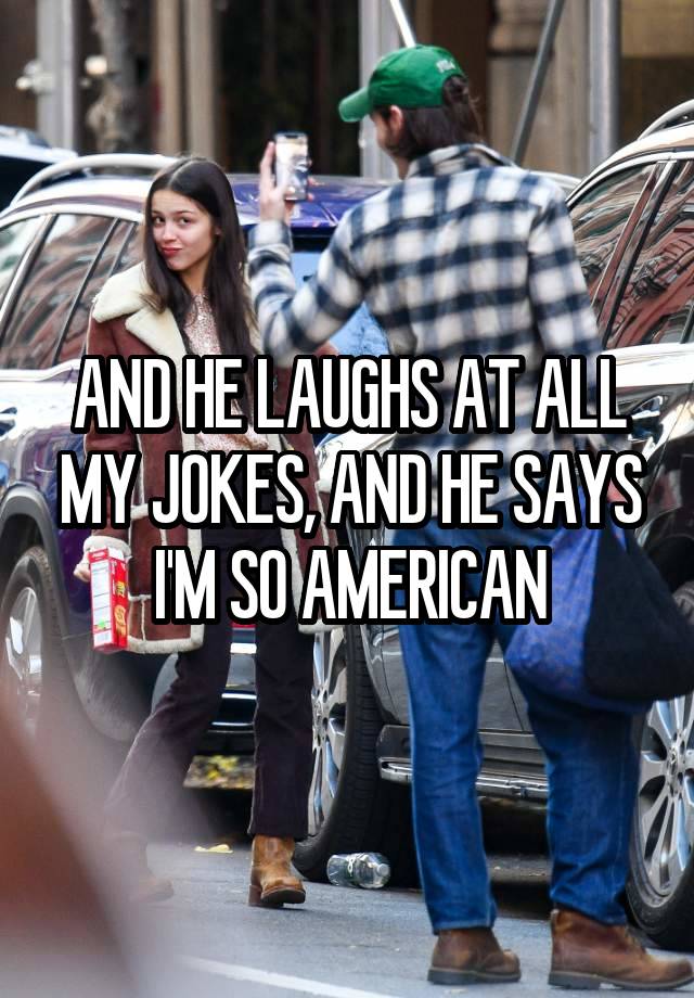 AND HE LAUGHS AT ALL MY JOKES, AND HE SAYS I'M SO AMERICAN