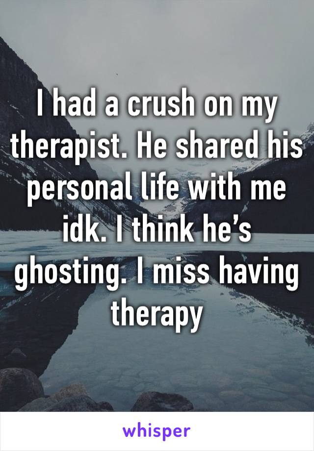 I had a crush on my therapist. He shared his personal life with me idk. I think he’s ghosting. I miss having therapy 