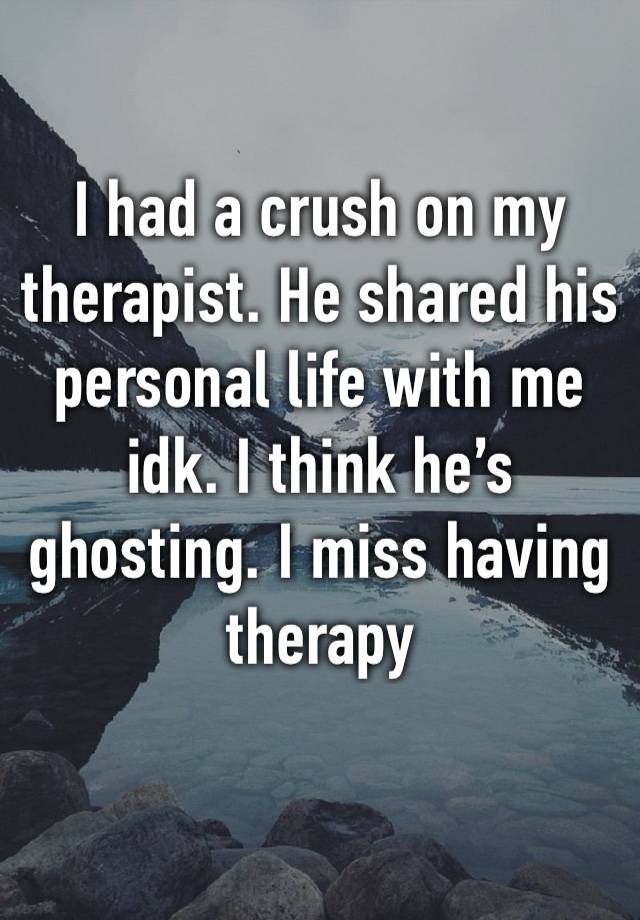 I had a crush on my therapist. He shared his personal life with me idk. I think he’s ghosting. I miss having therapy 