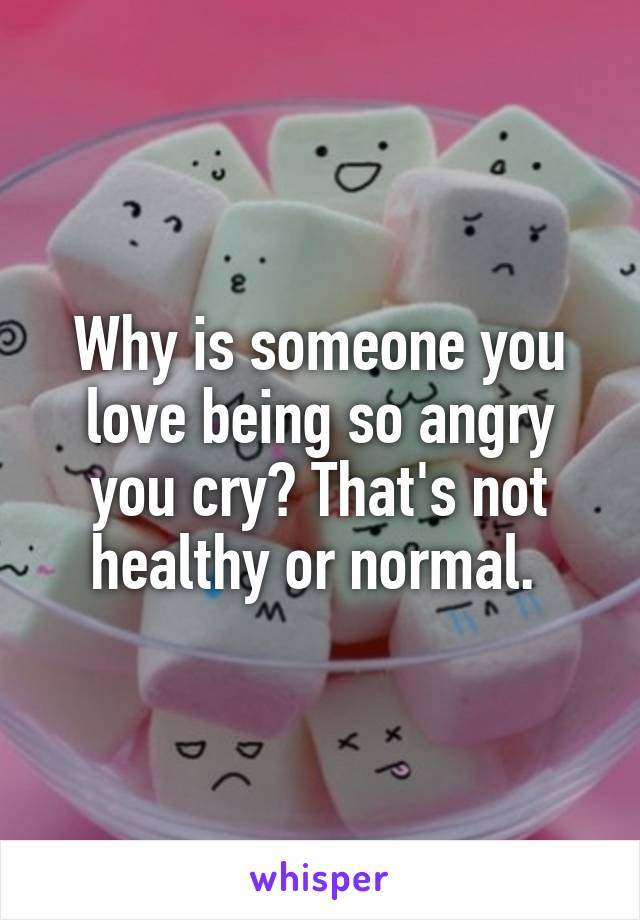 Why is someone you love being so angry you cry? That's not healthy or normal. 