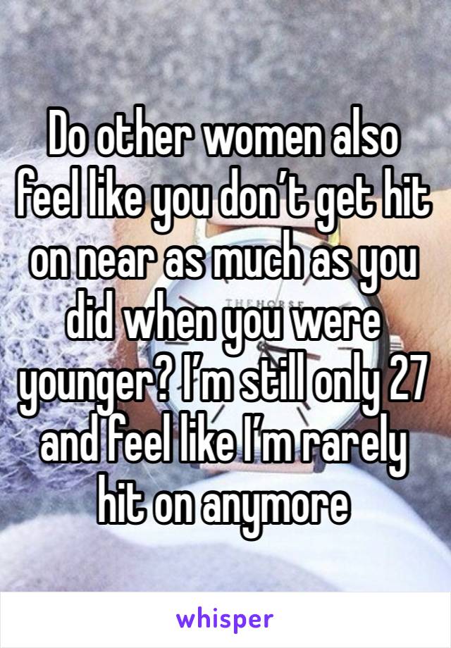 Do other women also feel like you don’t get hit on near as much as you did when you were younger? I’m still only 27 and feel like I’m rarely hit on anymore