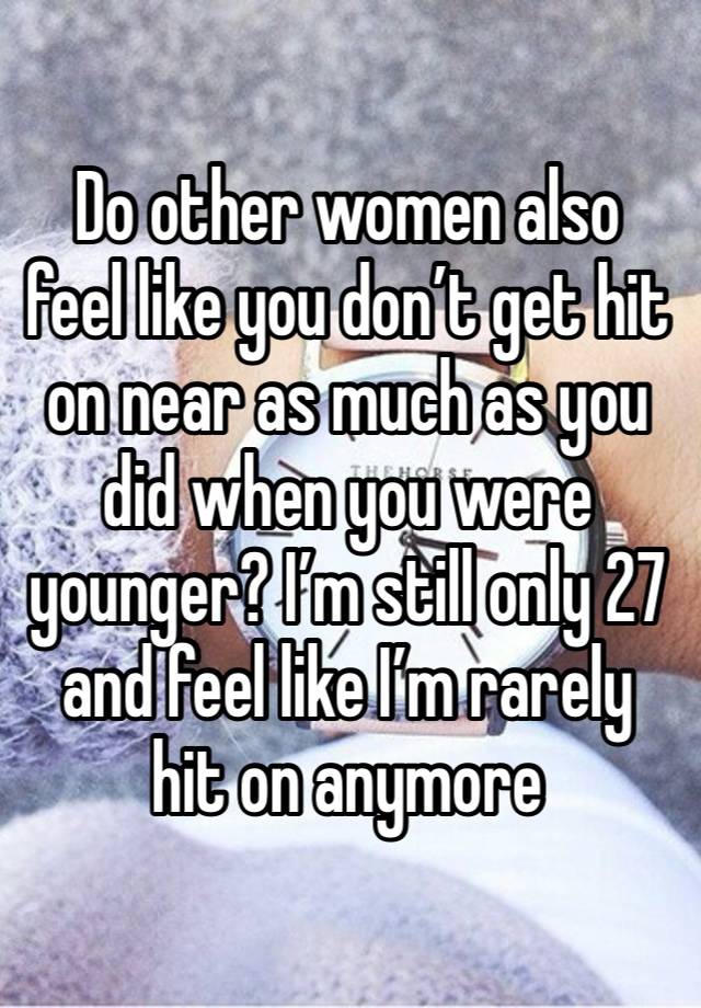 Do other women also feel like you don’t get hit on near as much as you did when you were younger? I’m still only 27 and feel like I’m rarely hit on anymore