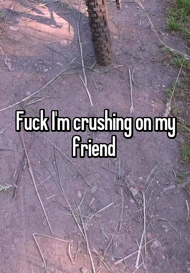 Fuck I'm crushing on my friend 