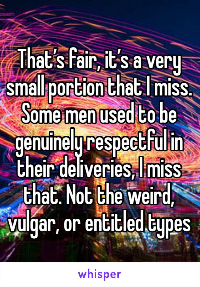 That’s fair, it’s a very small portion that I miss. Some men used to be genuinely respectful in their deliveries, I miss that. Not the weird, vulgar, or entitled types