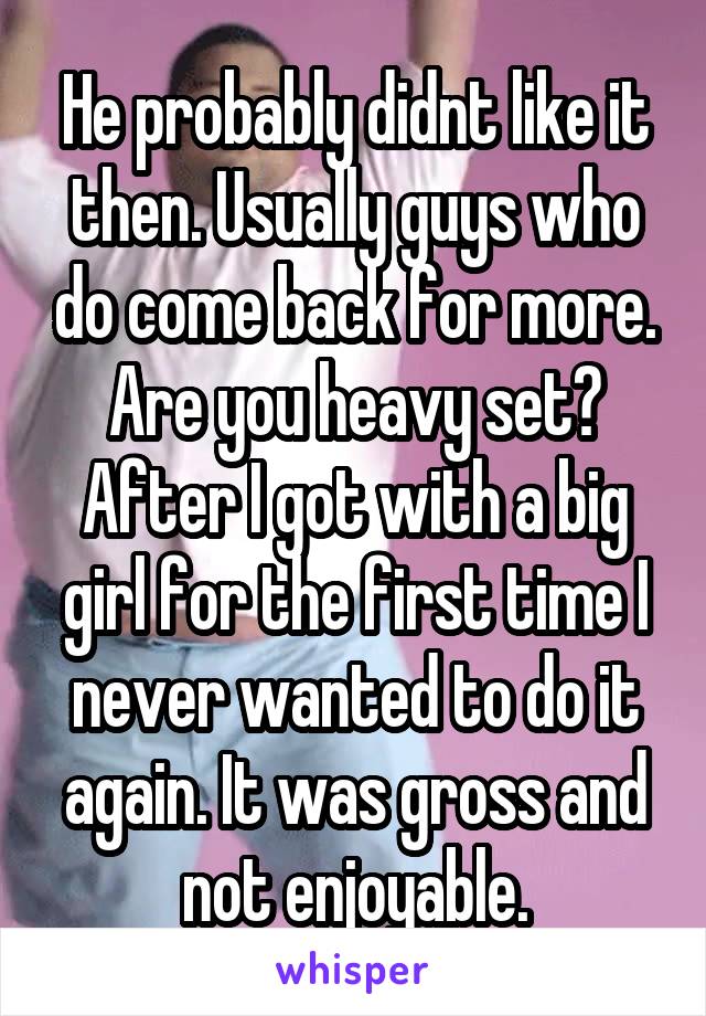 He probably didnt like it then. Usually guys who do come back for more. Are you heavy set? After I got with a big girl for the first time I never wanted to do it again. It was gross and not enjoyable.