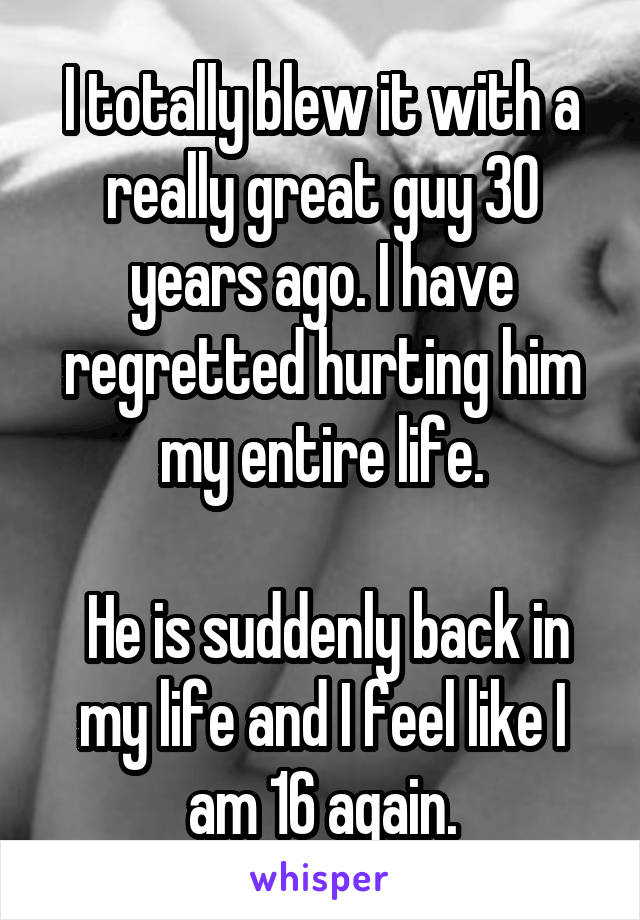 I totally blew it with a really great guy 30 years ago. I have regretted hurting him my entire life.

 He is suddenly back in my life and I feel like I am 16 again.