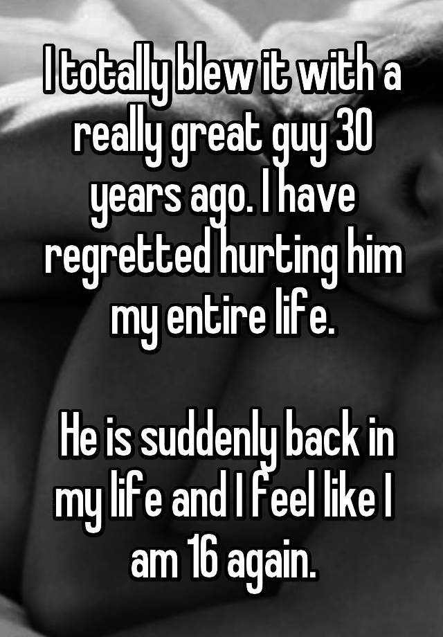 I totally blew it with a really great guy 30 years ago. I have regretted hurting him my entire life.

 He is suddenly back in my life and I feel like I am 16 again.