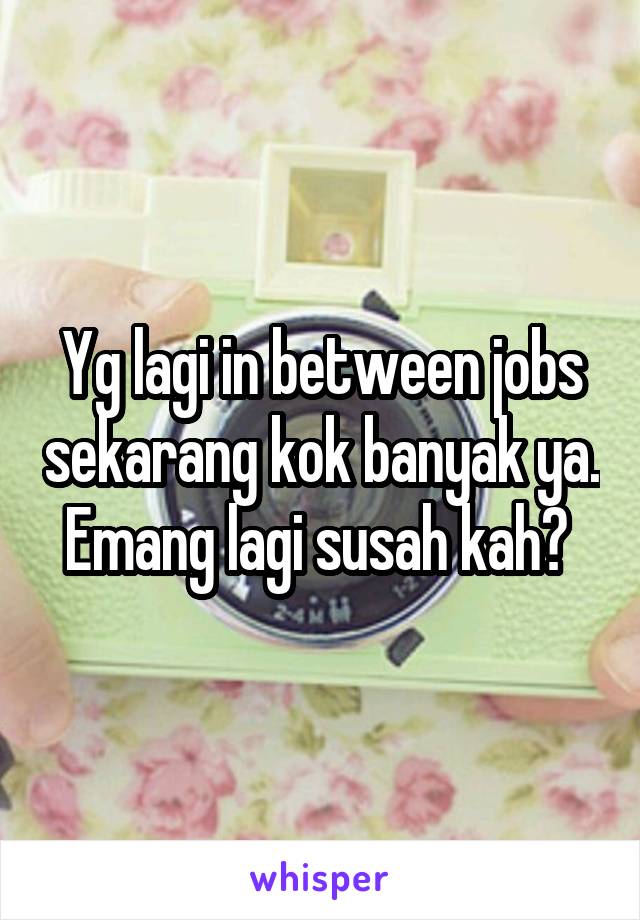 Yg lagi in between jobs sekarang kok banyak ya. Emang lagi susah kah? 