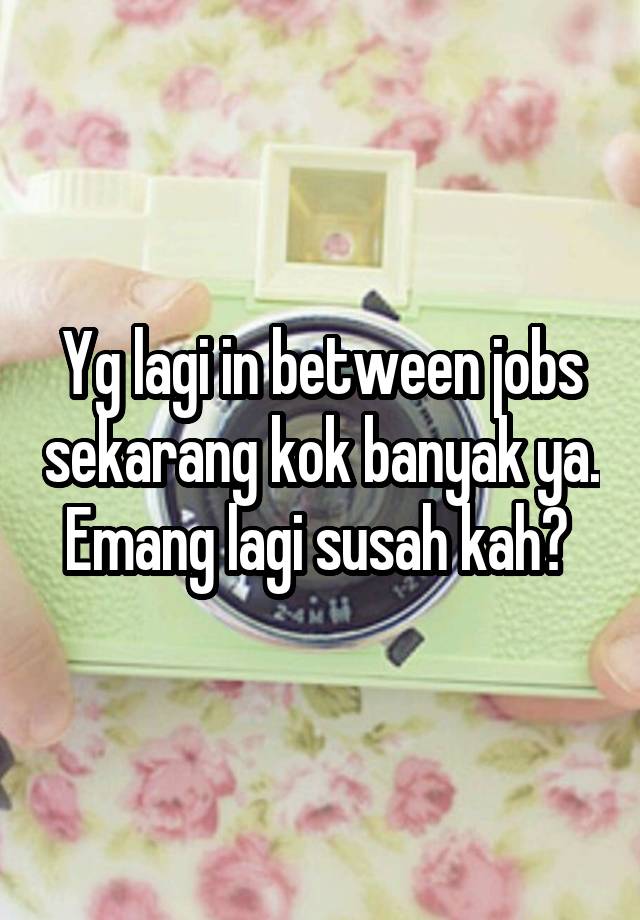 Yg lagi in between jobs sekarang kok banyak ya. Emang lagi susah kah? 