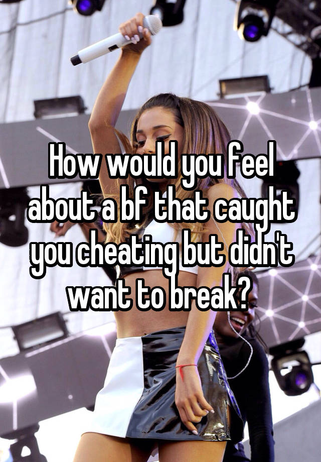 How would you feel about a bf that caught you cheating but didn't want to break? 