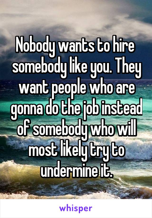 Nobody wants to hire  somebody like you. They want people who are gonna do the job instead of somebody who will most likely try to undermine it.